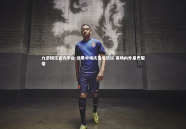 九游娱乐官方平台-波黑中场庆生引热议 赛场内外星光熠熠