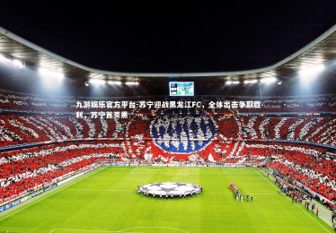 九游娱乐官方平台-苏宁迎战黑龙江FC，全体出击争取胜利，苏宁首页黑