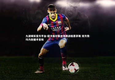 九游娱乐官方平台-纽卡斯尔联主场激战伯恩茅斯 双方势均力敌握手言和