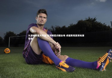 九游娱乐官方平台-足球明星闪耀全场 卓越表现赢得如潮赞誉