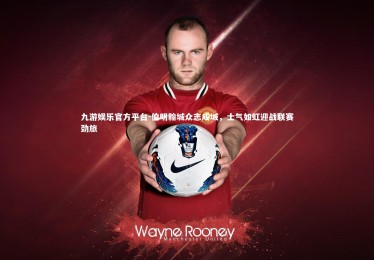 九游娱乐官方平台-伯明翰城众志成城，士气如虹迎战联赛劲旅